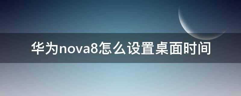 华为nova8怎么设置桌面时间 华为nova8怎么设置桌面时间和天气