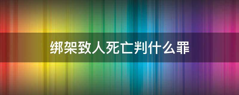 绑架致人死亡判什么罪（绑架致死构成什么罪）