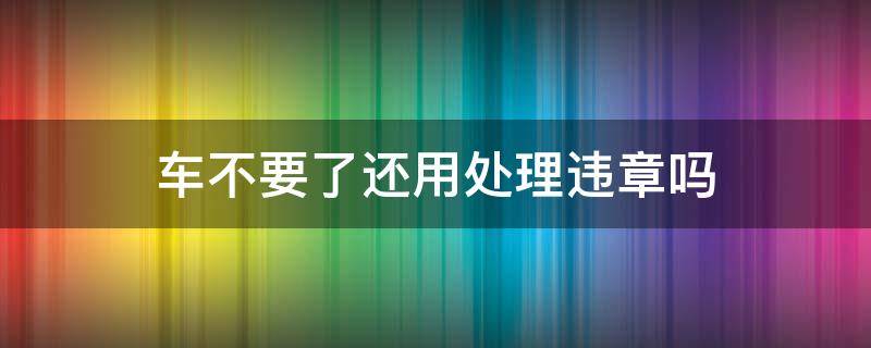 车不要了还用处理违章吗 如果车不要了用不用处理违章