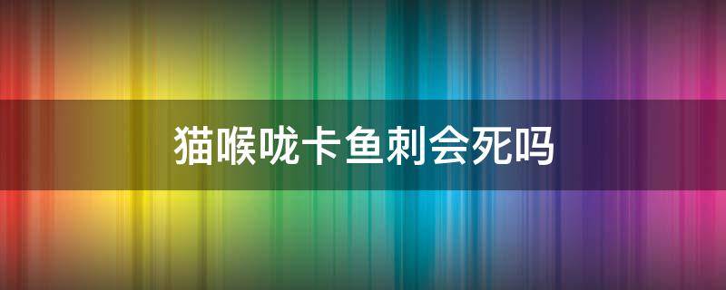 猫喉咙卡鱼刺会死吗（猫咪被鱼刺卡住喉咙的症状）