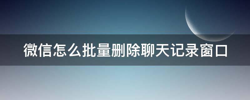 微信怎么批量删除聊天记录窗口（微信如何批量删聊天框）