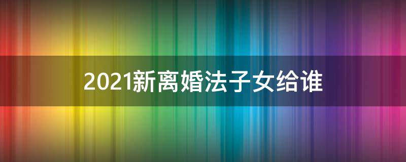 2021新离婚法子女给谁 2021婚姻法律新规离婚孩子归谁