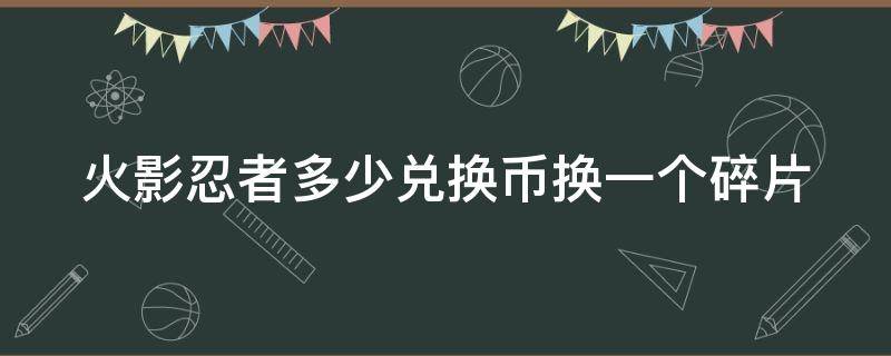 火影忍者多少兑换币换一个碎片 火影忍者多少兑换币换一个碎片啊