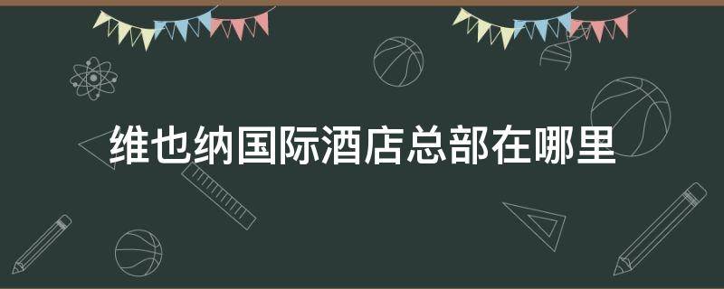 维也纳国际酒店总部在哪里（维也纳酒店总部地址）