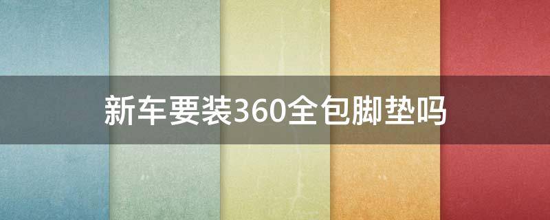 新车要装360全包脚垫吗 汽车有必要安装360全包脚垫么