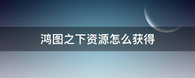 鸿图之下资源怎么获得 鸿图之下怎么获取资源