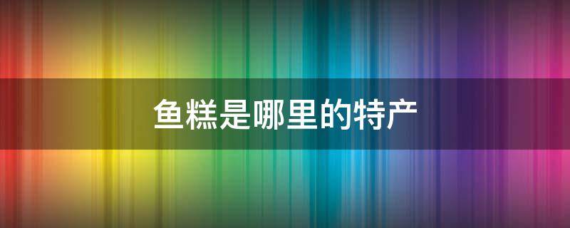 鱼糕是哪里的特产（鱼糕是哪里的特产河南有卖吗）