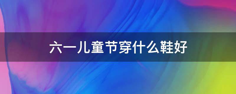 六一儿童节穿什么鞋好 六年级学生适合穿什么鞋