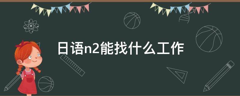 日语n2能找什么工作 自学日语考了n2可以找什么工作