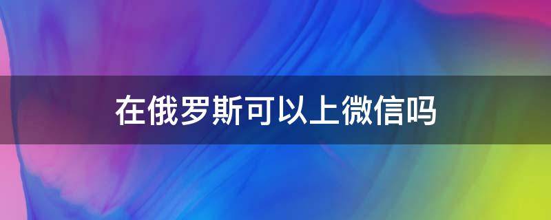 在俄罗斯可以上微信吗（俄罗斯现在可以用微信吗）