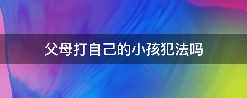 父母打自己的小孩犯法吗 父母打自己家的孩子犯法吗