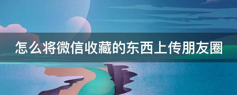 怎么将微信收藏的东西上传朋友圈 怎么把微信收藏的东西发朋友圈