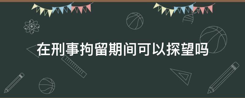 在刑事拘留期间可以探望吗 刑事拘留的人可以探望吗