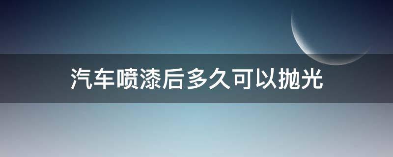 汽车喷漆后多久可以抛光（汽车喷漆后多久可以抛光打蜡）