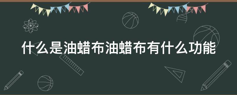 什么是油蜡布油蜡布有什么功能 油蜡布优缺点