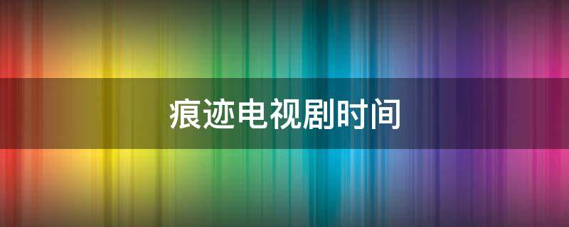 痕迹电视剧时间（痕迹电视剧是哪年拍的）