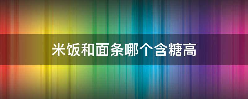 米饭和面条哪个含糖高 米饭和面条哪个含糖量高呢?