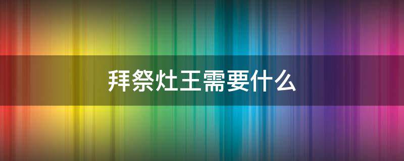 拜祭灶王需要什么（灶王怎么祭拜）