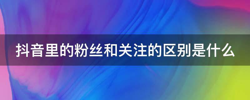 抖音里的粉丝和关注的区别是什么（抖音里的粉丝和关注的区别是什么呀）