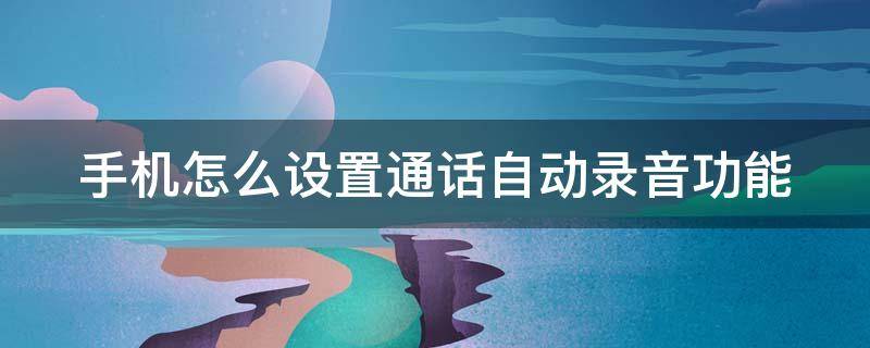 手机怎么设置通话自动录音功能（手机怎样设置通话自动录音功能）