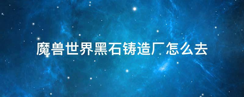 魔兽世界黑石铸造厂怎么去 魔兽世界黑石铸造厂怎么去爆裂熔炉