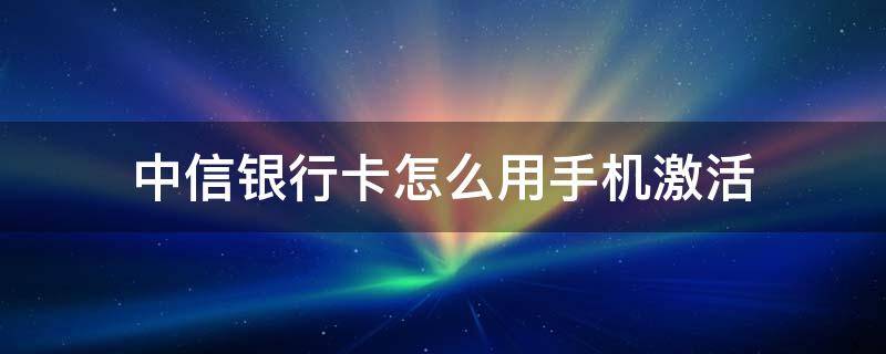 中信银行卡怎么用手机激活（中信银行卡手机激活方式）