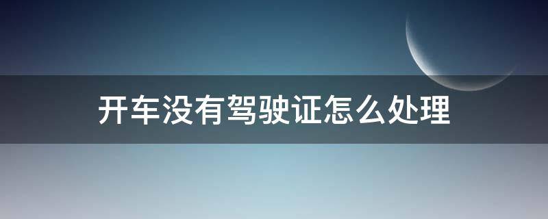 开车没有驾驶证怎么处理 没有驾驶证开车会怎样处理