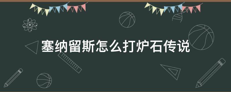 塞纳留斯怎么打炉石传说 炉石传说塞纳留斯怎么打?