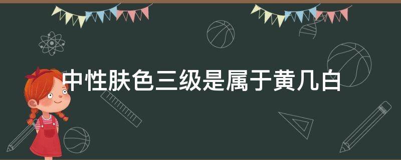 中性肤色三级是属于黄几白（中性二三白是什么肤色）