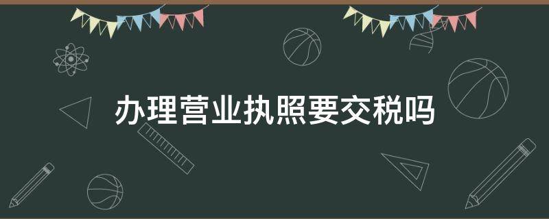 办理营业执照要交税吗（办理营业执照需要交税吗）