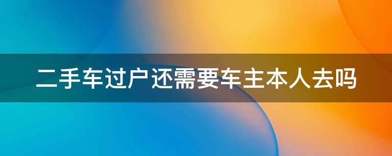 二手车过户还需要车主本人去吗 二手车过户还需要车主本人去吗