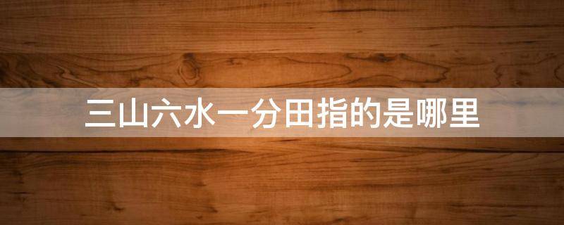 三山六水一分田指的是哪里 三山六水一分田指的是哪里周公解梦