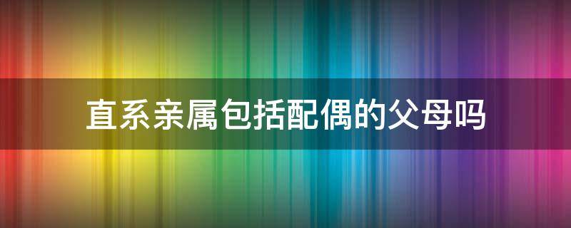 直系亲属包括配偶的父母吗（配偶的父母是否属于直系亲属）