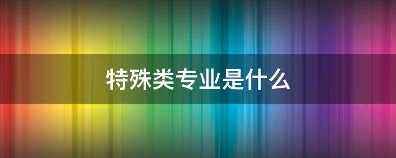 特殊类专业是什么 什么叫特殊专业