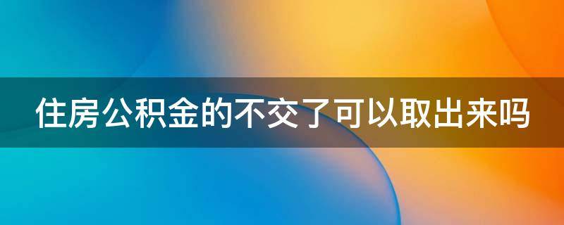 住房公积金的不交了可以取出来吗 住房公积金不交了能取出来吗