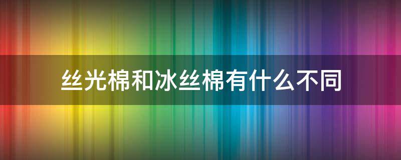 丝光棉和冰丝棉有什么不同（丝光棉是冰丝吗）