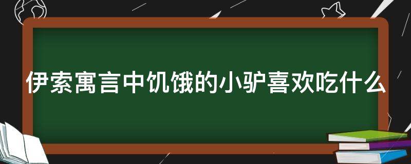 伊索寓言中饥饿的小驴喜欢吃什么（伊索寓言中饥饿的小驴喜欢吃什么东西）