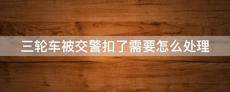 三轮车被交警扣了需要怎么处理（三轮车被交警扣了需要怎么处理武汉）