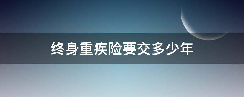 终身重疾险要交多少年 重大疾病险交多少年保终身嘛?