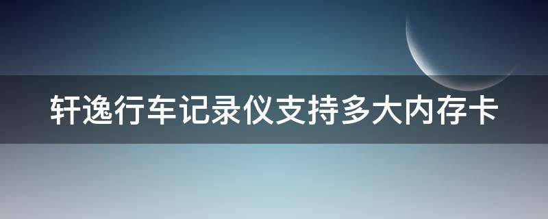 轩逸行车记录仪支持多大内存卡（轩逸行车记录仪最大支持多大的卡）