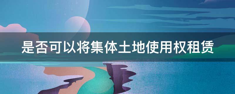 是否可以将集体土地使用权租赁 集体土地的使用权可以转让出租吗