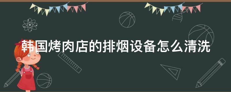 韩国烤肉店的排烟设备怎么清洗（烤肉店的排烟怎么做）