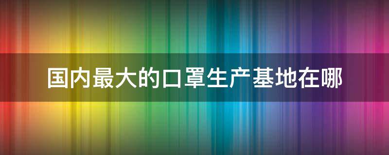 国内最大的口罩生产基地在哪 国内最大的口罩生产基地在哪里?