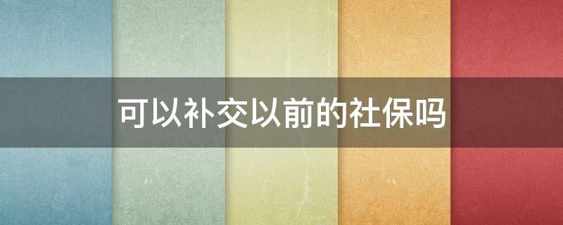 可以补交以前的社保吗 能补交之前的社保吗