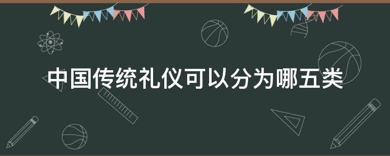 中国传统礼仪可以分为哪五类（中国传统礼仪的分类8种）