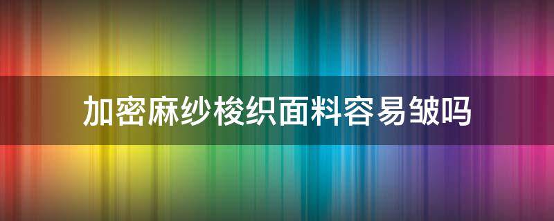 加密麻纱梭织面料容易皱吗（棉麻混纺面料容易皱吗?）