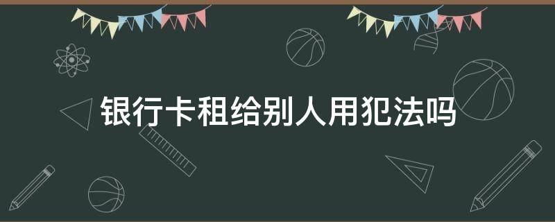 银行卡租给别人用犯法吗（银行卡租给别人定什么罪）