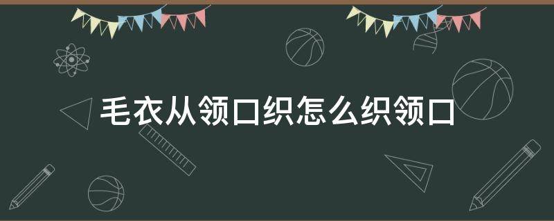 毛衣从领口织怎么织领口 织毛衣从领口往下织是怎么织的