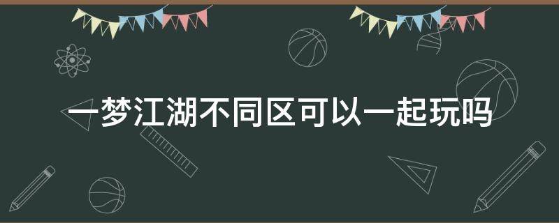 一梦江湖不同区可以一起玩吗 一梦江湖不同区的能一起玩吗