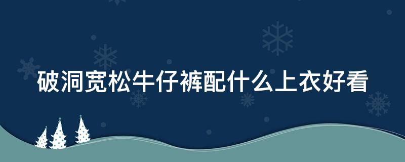 破洞宽松牛仔裤配什么上衣好看（宽松破洞牛仔裤搭配什么鞋子）